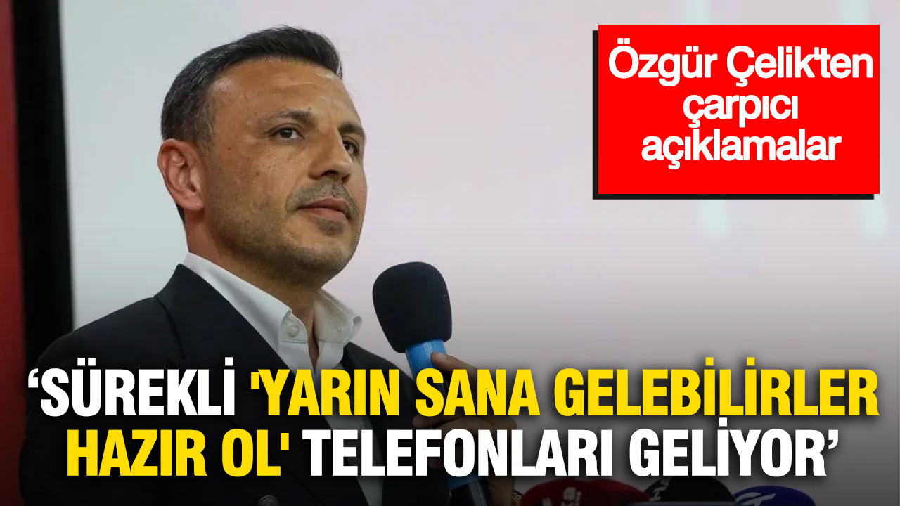 Özgür Çelik’ten çarpıcı açıklamalar: Sürekli ‘Yarın sana gelebilirler, hazır ol’ telefonları geliyor